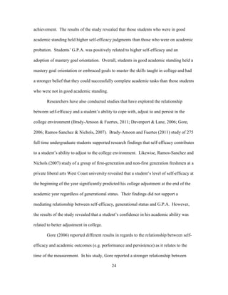 24
achievement. The results of the study revealed that those students who were in good
academic standing held higher self-efficacy judgments than those who were on academic
probation. Students’ G.P.A. was positively related to higher self-efficacy and an
adoption of mastery goal orientation. Overall, students in good academic standing held a
mastery goal orientation or embraced goals to master the skills taught in college and had
a stronger belief that they could successfully complete academic tasks than those students
who were not in good academic standing.
Researchers have also conducted studies that have explored the relationship
between self-efficacy and a student’s ability to cope with, adjust to and persist in the
college environment (Brady-Amoon & Fuertes, 2011; Davenport & Lane, 2006; Gore,
2006; Ramos-Sanchez & Nichols, 2007). Brady-Amoon and Fuertes (2011) study of 275
full time undergraduate students supported research findings that self-efficacy contributes
to a student’s ability to adjust to the college environment. Likewise, Ramos-Sanchez and
Nichols (2007) study of a group of first-generation and non-first generation freshmen at a
private liberal arts West Coast university revealed that a student’s level of self-efficacy at
the beginning of the year significantly predicted his college adjustment at the end of the
academic year regardless of generational status. Their findings did not support a
mediating relationship between self-efficacy, generational status and G.P.A. However,
the results of the study revealed that a student’s confidence in his academic ability was
related to better adjustment in college.
Gore (2006) reported different results in regards to the relationship between self-
efficacy and academic outcomes (e.g. performance and persistence) as it relates to the
time of the measurement. In his study, Gore reported a stronger relationship between
 
