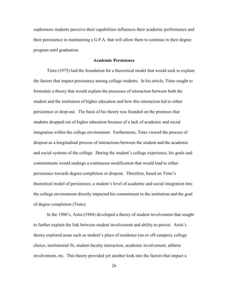 26
sophomore students perceive their capabilities influences their academic performance and
their persistence in maintaining a G.P.A. that will allow them to continue in their degree
program until graduation.
Academic Persistence
Tinto (1975) laid the foundation for a theoretical model that would seek to explain
the factors that impact persistence among college students. In his article, Tinto sought to
formulate a theory that would explain the processes of interaction between both the
student and the institution of higher education and how this interaction led to either
persistence or drop-out. The basis of his theory was founded on the premises that
students dropped out of higher education because of a lack of academic and social
integration within the college environment. Furthermore, Tinto viewed the process of
dropout as a longitudinal process of interactions between the student and the academic
and social systems of the college. During the student’s college experience, his goals and
commitments would undergo a continuous modification that would lead to either
persistence towards degree completion or dropout. Therefore, based on Tinto’s
theoretical model of persistence, a student’s level of academic and social integration into
the college environment directly impacted his commitment to the institution and the goal
of degree completion (Tinto).
In the 1980’s, Astin (1984) developed a theory of student involvement that sought
to further explain the link between student involvement and ability to persist. Astin’s
theory explored areas such as student’s place of residence (on or off-campus), college
choice, institutional fit, student-faculty interaction, academic involvement, athletic
involvement, etc. This theory provided yet another look into the factors that impact a
 
