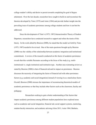 27
college student’s ability and desire to persist towards completing his goal of degree
attainment. Over the last decade, researchers have sought to build on and reconstruct the
theories developed by Tinto (1975) and Astin (1984) and provide further insight into the
prevailing issue of academic persistence among college students and how it can best be
addressed.
Since the development of Tinto’s (1975, 1987) Interactionalist Theory of Student
Departure, researchers have conducted research to support and refute the tenets of this
theory. In the work edited by Braxton (2000), he stated that the model set forth by Tinto
(1975, 1987) needed to be revised. One of the main questions brought up by Braxton
(2000) was the validity of the relationship between academic integration and institutional
commitment. A review of the research conducted on this factor of academic persistence
reveals that this variable fluctuates according to the focus of the study (e.g. multi-
institutional vs. single institution) and institution type. Another area warranting review as
stated by Braxton (2000) is that of financial aid and its impact on persistence. Braxton
discusses the necessity of integrating the factor of financial aid with other persistence
factors (e.g. academic and social integration) instead of viewing it as a stand-alone factor.
Overall, Braxton (2000) stresses the importance of reconstructing theoretical models of
academic persistence so that they include other factors such as the classroom, faculty and
pedagogy.
Researchers seeking to gain a better understanding of the factors that
impact academic persistence among different student populations have explored areas
such as academic and social integration, financial aid, social support systems, mentoring,
student-faculty interaction, and academic advising (Alon 2011; Astin 1984; Barbatis,
 