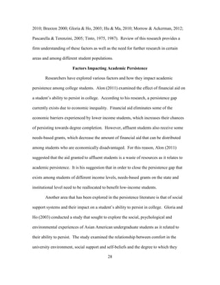 28
2010; Braxton 2000; Gloria & Ho, 2003; Hu & Ma, 2010; Morrow & Ackerman, 2012;
Pascarella & Terenzini, 2005; Tinto, 1975, 1987). Review of this research provides a
firm understanding of these factors as well as the need for further research in certain
areas and among different student populations.
Factors Impacting Academic Persistence
Researchers have explored various factors and how they impact academic
persistence among college students. Alon (2011) examined the effect of financial aid on
a student’s ability to persist in college. According to his research, a persistence gap
currently exists due to economic inequality. Financial aid eliminates some of the
economic barriers experienced by lower income students, which increases their chances
of persisting towards degree completion. However, affluent students also receive some
needs-based grants, which decrease the amount of financial aid that can be distributed
among students who are economically disadvantaged. For this reason, Alon (2011)
suggested that the aid granted to affluent students is a waste of resources as it relates to
academic persistence. It is his suggestion that in order to close the persistence gap that
exists among students of different income levels, needs-based grants on the state and
institutional level need to be reallocated to benefit low-income students.
Another area that has been explored in the persistence literature is that of social
support systems and their impact on a student’s ability to persist in college. Gloria and
Ho (2003) conducted a study that sought to explore the social, psychological and
environmental experiences of Asian American undergraduate students as it related to
their ability to persist. The study examined the relationship between comfort in the
university environment, social support and self-beliefs and the degree to which they
 