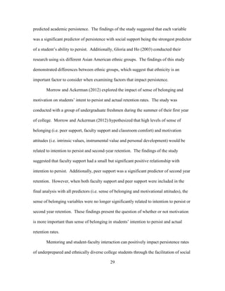 29
predicted academic persistence. The findings of the study suggested that each variable
was a significant predictor of persistence with social support being the strongest predictor
of a student’s ability to persist. Additionally, Gloria and Ho (2003) conducted their
research using six different Asian American ethnic groups. The findings of this study
demonstrated differences between ethnic groups, which suggest that ethnicity is an
important factor to consider when examining factors that impact persistence.
Morrow and Ackerman (2012) explored the impact of sense of belonging and
motivation on students’ intent to persist and actual retention rates. The study was
conducted with a group of undergraduate freshmen during the summer of their first year
of college. Morrow and Ackerman (2012) hypothesized that high levels of sense of
belonging (i.e. peer support, faculty support and classroom comfort) and motivation
attitudes (i.e. intrinsic values, instrumental value and personal development) would be
related to intention to persist and second-year retention. The findings of the study
suggested that faculty support had a small but significant positive relationship with
intention to persist. Additionally, peer support was a significant predictor of second year
retention. However, when both faculty support and peer support were included in the
final analysis with all predictors (i.e. sense of belonging and motivational attitudes), the
sense of belonging variables were no longer significantly related to intention to persist or
second year retention. These findings present the question of whether or not motivation
is more important than sense of belonging in students’ intention to persist and actual
retention rates.
Mentoring and student-faculty interaction can positively impact persistence rates
of underprepared and ethnically diverse college students through the facilitation of social
 