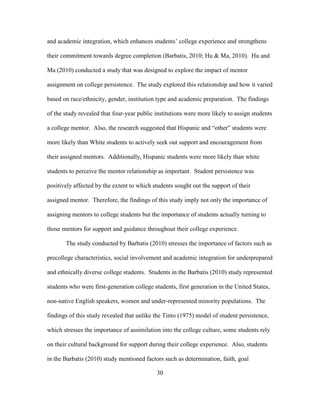 30
and academic integration, which enhances students’ college experience and strengthens
their commitment towards degree completion (Barbatis, 2010; Hu & Ma, 2010). Hu and
Ma (2010) conducted a study that was designed to explore the impact of mentor
assignment on college persistence. The study explored this relationship and how it varied
based on race/ethnicity, gender, institution type and academic preparation. The findings
of the study revealed that four-year public institutions were more likely to assign students
a college mentor. Also, the research suggested that Hispanic and “other” students were
more likely than White students to actively seek out support and encouragement from
their assigned mentors. Additionally, Hispanic students were more likely than white
students to perceive the mentor relationship as important. Student persistence was
positively affected by the extent to which students sought out the support of their
assigned mentor. Therefore, the findings of this study imply not only the importance of
assigning mentors to college students but the importance of students actually turning to
those mentors for support and guidance throughout their college experience.
The study conducted by Barbatis (2010) stresses the importance of factors such as
precollege characteristics, social involvement and academic integration for underprepared
and ethnically diverse college students. Students in the Barbatis (2010) study represented
students who were first-generation college students, first generation in the United States,
non-native English speakers, women and under-represented minority populations. The
findings of this study revealed that unlike the Tinto (1975) model of student persistence,
which stresses the importance of assimilation into the college culture, some students rely
on their cultural background for support during their college experience. Also, students
in the Barbatis (2010) study mentioned factors such as determination, faith, goal
 