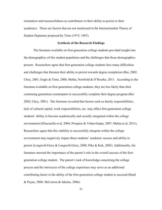 31
orientation and resourcefulness as contributors to their ability to persist in their
academics. These are factors that are not mentioned in the Interactionalist Theory of
Student Departure proposed by Tinto (1975; 1987).
Synthesis of the Research Findings
The literature available on first-generation college students provided insight into
the demographics of this student population and the challenges that those demographics
present. Researchers agree that first-generation college students face many difficulties
and challenges that threaten their ability to persist towards degree completion (Bui, 2002;
Choy, 2001; Engle & Tinto, 2008; Mehta, Newbold & O’Rourke, 2011. According to the
literature available on first-generation college students, they are less likely than their
continuing generation counterparts to successfully complete their degree program (Bui
2002; Choy, 2001). The literature revealed that factors such as family responsibilities,
lack of cultural capital, work responsibilities, etc. may affect first-generation college
students’ ability to become academically and socially integrated within the college
environment ((Pascarella et al, 2004; Prospero & Vohra-Gupta, 2007; Mehta et al, 2011).
Researchers agree that this inability to successfully integrate within the college
environment may negatively impact these students’ academic success and ability to
persist (Longwell-Grice & Longwell-Grice, 2008; Pike & Kuh, 2005). Additionally, the
literature stressed the importance of the parent’s role in the overall success of the first-
generation college student. The parent’s lack of knowledge concerning the college
process and the intricacies of the college experience may serve as an additional
contributing factor in the ability of the first-generation college student to succeed (Hand
& Payne, 2008; McCarron & Inkelas, 2006).
 