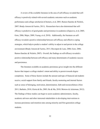 32
A review of the available literature in the area of self-efficacy revealed that self-
efficacy is positively related with several academic outcomes such as academic
performance and college satisfaction (Chemers, et al, 2001; Ramos-Sanchez & Nichols,
2007; Brady-Amoon & Fuertes, 2011). Researchers have also determined that self-
efficacy is predictive of good grades and persistence in academics (Zajacova, et al, 2005;
Gore, 2006; Majer, 2009; Vuong, et al, 2010). Additionally, the literature on self-
efficacy revealed a positive relationship between self-efficacy and effective coping
strategies, which help to predict a student’s ability to adjust to and persist in the college
environment (Brady-Amoon & Fuertes, 2011; Davenport & Lane, 2006; Gore, 2006;
Ramos-Sanchez & Nichols, 2007). Overall, the findings on self-efficacy revealed a
positive relationship between self-efficacy and many determinants of academic success
and persistence.
The literature available on academic persistence gives insight into the different
factors that impact a college student’s intent and ability to persist towards degree
completion. Some of those factors include the amount and type of financial aid students
receive, social support from family and friends, faculty mentoring and internal factors
such as sense of belonging, motivation, determination, faith and resourcefulness (Alon
2011; Barbatis, 2010; Gloria & Ho, 2003; Hu & Ma, 2010; Morrow & Ackerman, 2012).
The findings of these studies can begin to assist academic administrators, faculty,
academic advisors and other interested stakeholders in developing interventions to
increase persistence and retention rates among minority and first-generation college
students.
 