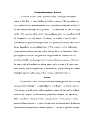 33
Critique of the Previous Research
The research available on first-generation college students presented a bleak
picture of their ability to succeed and persist in higher education. The research that has
been conducted on this student population only examined their demographics in light of
the difficulties and challenges that they present. The literature does not offer any insight
into how first-generation ethnic minority female college students can succeed in spite of
the factors that threaten their success. Additionally, the majority of research studies
conducted on first-generation college students were quantitative in nature. These studies
framed the academic success and persistence of first-generation college students as a
comparison to continuing generation college students. However, these studies failed to
give insight into how some first-generation college students are able to succeed and
persist in spite of the challenges presented by uncontrollable demographics. Therefore,
the present study will explore the academic success and persistence of first-generation,
ethnic minority female college students in the context of a qualitative study that seeks to
bring about a greater understanding of their personal academic experiences.
Summary
First-generation college students are an at-risk student population who face many
challenges in their attempts to succeed and persist toward degree completion. A review
of the literature available on this student population revealed that they are less likely to
succeed when compared to their continuing generation counterparts (Bui 2002; Choy,
2001). Up until now, the majority of the research available on first-generation college
students has been quantitative in nature, which presents limitations towards developing a
thorough understanding of their academic experiences. The lack of qualitative research
 