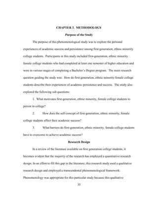 35
CHAPTER 3. METHODOLOGY
Purpose of the Study
The purpose of this phenomenological study was to explore the personal
experiences of academic success and persistence among first-generation, ethnic minority
college students. Participants in this study included first-generation, ethnic minority
female college students who had completed at least one semester of higher education and
were in various stages of completing a Bachelor’s Degree program. The main research
question guiding the study was: How do first-generation, ethnic minority female college
students describe their experiences of academic persistence and success. The study also
explored the following sub questions:
1. What motivates first-generation, ethnic minority, female college students to
persist in college?
2. How does the self-concept of first-generation, ethnic minority, female
college students affect their academic success?
3. What barriers do first-generation, ethnic minority, female college students
have to overcome to achieve academic success?
Research Design
In a review of the literature available on first generation college students, it
becomes evident that the majority of the research has employed a quantitative research
design. In an effort to fill this gap in the literature, this research study used a qualitative
research design and employed a transcendental phenomenological framework.
Phenomenology was appropriate for this particular study because this qualitative
 