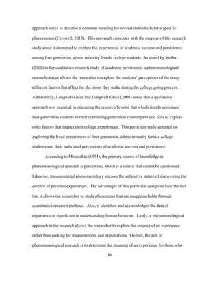36
approach seeks to describe a common meaning for several individuals for a specific
phenomenon (Creswell, 2013). This approach coincides with the purpose of this research
study since it attempted to explain the experiences of academic success and persistence
among first generation, ethnic minority female college students. As stated by Steiha
(2010) in her qualitative research study of academic persistence, a phenomenological
research design allows the researcher to explore the students’ perceptions of the many
different factors that affect the decisions they make during the college going process.
Additionally, Longwell-Grice and Longwell-Grice (2008) noted that a qualitative
approach was essential in extending the research beyond that which simply compares
first-generation students to their continuing generation counterparts and fails to explore
other factors that impact their college experiences. This particular study centered on
exploring the lived experiences of first-generation, ethnic minority female college
students and their individual perceptions of academic success and persistence.
According to Moustakas (1994), the primary source of knowledge in
phenomenological research is perception, which is a source that cannot be questioned.
Likewise, transcendental phenomenology stresses the subjective nature of discovering the
essence of personal experiences. The advantages of this particular design include the fact
that it allows the researcher to study phenomena that are unapproachable through
quantitative research methods. Also, it identifies and acknowledges the data of
experience as significant in understanding human behavior. Lastly, a phenomenological
approach to the research allows the researcher to explore the essence of an experience
rather than seeking for measurements and explanations. Overall, the aim of
phenomenological research is to determine the meaning of an experience for those who
 