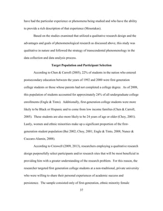 37
have had the particular experience or phenomena being studied and who have the ability
to provide a rich description of that experience (Moustakas).
Based on the studies examined that utilized a qualitative research design and the
advantages and goals of phenomenological research as discussed above, this study was
qualitative in nature and followed the strategy of transcendental phenomenology in the
data collection and data analysis process.
Target Population and Participant Selection
According to Chen & Carroll (2005), 22% of students in the nation who entered
postsecondary education between the years of 1992 and 2000 were first generation
college students or those whose parents had not completed a college degree. As of 2008,
this population of students accounted for approximately 24% of all undergraduate college
enrollments (Engle & Tinto). Additionally, first-generation college students were more
likely to be Black or Hispanic and to come from low income families (Chen & Carroll,
2005). These students are also more likely to be 24 years of age or older (Choy, 2001).
Lastly, women and ethnic minorities make up a significant proportion of the first-
generation student population (Bui 2002; Choy, 2001; Engle & Tinto, 2008; Nunez &
Cuccaro-Alamin, 2008).
According to Creswell (2009, 2013), researchers employing a qualitative research
design purposefully select participants and/or research sites that will be most beneficial in
providing him with a greater understanding of the research problem. For this reason, the
researcher targeted first generation college students at a non-traditional, private university
who were willing to share their personal experiences of academic success and
persistence. The sample consisted only of first-generation, ethnic minority female
 