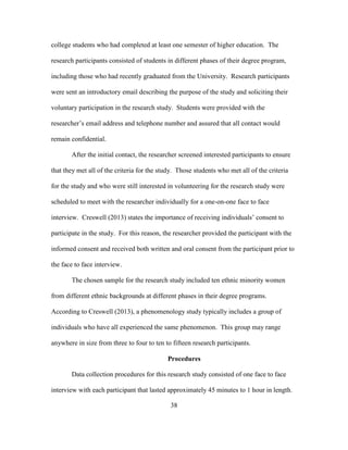 38
college students who had completed at least one semester of higher education. The
research participants consisted of students in different phases of their degree program,
including those who had recently graduated from the University. Research participants
were sent an introductory email describing the purpose of the study and soliciting their
voluntary participation in the research study. Students were provided with the
researcher’s email address and telephone number and assured that all contact would
remain confidential.
After the initial contact, the researcher screened interested participants to ensure
that they met all of the criteria for the study. Those students who met all of the criteria
for the study and who were still interested in volunteering for the research study were
scheduled to meet with the researcher individually for a one-on-one face to face
interview. Creswell (2013) states the importance of receiving individuals’ consent to
participate in the study. For this reason, the researcher provided the participant with the
informed consent and received both written and oral consent from the participant prior to
the face to face interview.
The chosen sample for the research study included ten ethnic minority women
from different ethnic backgrounds at different phases in their degree programs.
According to Creswell (2013), a phenomenology study typically includes a group of
individuals who have all experienced the same phenomenon. This group may range
anywhere in size from three to four to ten to fifteen research participants.
Procedures
Data collection procedures for this research study consisted of one face to face
interview with each participant that lasted approximately 45 minutes to 1 hour in length.
 