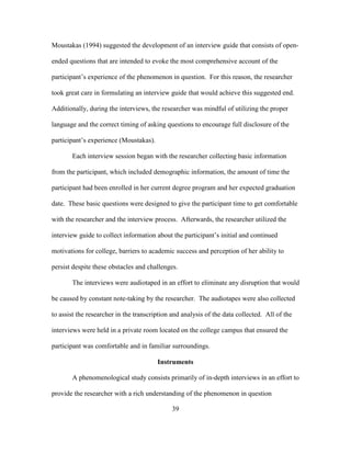 39
Moustakas (1994) suggested the development of an interview guide that consists of open-
ended questions that are intended to evoke the most comprehensive account of the
participant’s experience of the phenomenon in question. For this reason, the researcher
took great care in formulating an interview guide that would achieve this suggested end.
Additionally, during the interviews, the researcher was mindful of utilizing the proper
language and the correct timing of asking questions to encourage full disclosure of the
participant’s experience (Moustakas).
Each interview session began with the researcher collecting basic information
from the participant, which included demographic information, the amount of time the
participant had been enrolled in her current degree program and her expected graduation
date. These basic questions were designed to give the participant time to get comfortable
with the researcher and the interview process. Afterwards, the researcher utilized the
interview guide to collect information about the participant’s initial and continued
motivations for college, barriers to academic success and perception of her ability to
persist despite these obstacles and challenges.
The interviews were audiotaped in an effort to eliminate any disruption that would
be caused by constant note-taking by the researcher. The audiotapes were also collected
to assist the researcher in the transcription and analysis of the data collected. All of the
interviews were held in a private room located on the college campus that ensured the
participant was comfortable and in familiar surroundings.
Instruments
A phenomenological study consists primarily of in-depth interviews in an effort to
provide the researcher with a rich understanding of the phenomenon in question
 
