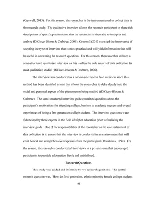 40
(Creswell, 2013). For this reason, the researcher is the instrument used to collect data in
the research study. The qualitative interview allows the research participant to share rich
descriptions of specific phenomenon that the researcher is then able to interpret and
analyze (DiCicco-Bloom & Crabtree, 2006). Creswell (2013) stressed the importance of
selecting the type of interview that is most practical and will yield information that will
be useful in answering the research questions. For this reason, the researcher utilized a
semi-structured qualitative interview as this is often the sole source of data collection for
most qualitative studies (DiCicco-Bloom & Crabtree, 2006).
The interview was conducted as a one-on-one face to face interview since this
method has been identified as one that allows the researcher to delve deeply into the
social and personal aspects of the phenomenon being studied ((DiCicco-Bloom &
Crabtree). The semi-structured interview guide contained questions about the
participant’s motivations for attending college, barriers to academic success and overall
experiences of being a first-generation college student. The interview questions were
field tested by three experts in the field of higher education prior to finalizing the
interview guide. One of the responsibilities of the researcher as the sole instrument of
data collection is to ensure that the interview is conducted in an environment that will
elicit honest and comprehensive responses from the participant (Moustakas, 1994). For
this reason, the researcher conducted all interviews in a private room that encouraged
participants to provide information freely and uninhibited.
Research Questions
This study was guided and informed by two research questions. The central
research question was, “How do first-generation, ethnic minority female college students
 