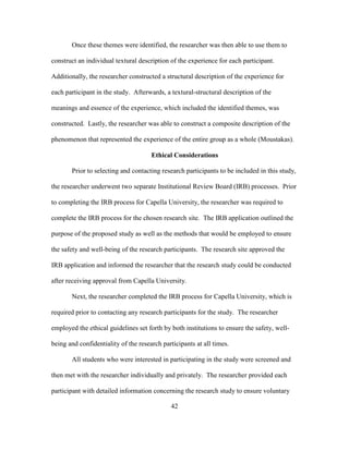 42
Once these themes were identified, the researcher was then able to use them to
construct an individual textural description of the experience for each participant.
Additionally, the researcher constructed a structural description of the experience for
each participant in the study. Afterwards, a textural-structural description of the
meanings and essence of the experience, which included the identified themes, was
constructed. Lastly, the researcher was able to construct a composite description of the
phenomenon that represented the experience of the entire group as a whole (Moustakas).
Ethical Considerations
Prior to selecting and contacting research participants to be included in this study,
the researcher underwent two separate Institutional Review Board (IRB) processes. Prior
to completing the IRB process for Capella University, the researcher was required to
complete the IRB process for the chosen research site. The IRB application outlined the
purpose of the proposed study as well as the methods that would be employed to ensure
the safety and well-being of the research participants. The research site approved the
IRB application and informed the researcher that the research study could be conducted
after receiving approval from Capella University.
Next, the researcher completed the IRB process for Capella University, which is
required prior to contacting any research participants for the study. The researcher
employed the ethical guidelines set forth by both institutions to ensure the safety, well-
being and confidentiality of the research participants at all times.
All students who were interested in participating in the study were screened and
then met with the researcher individually and privately. The researcher provided each
participant with detailed information concerning the research study to ensure voluntary
 