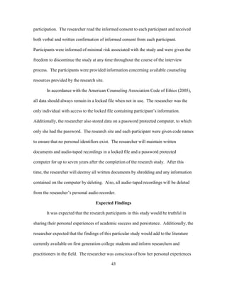 43
participation. The researcher read the informed consent to each participant and received
both verbal and written confirmation of informed consent from each participant.
Participants were informed of minimal risk associated with the study and were given the
freedom to discontinue the study at any time throughout the course of the interview
process. The participants were provided information concerning available counseling
resources provided by the research site.
In accordance with the American Counseling Association Code of Ethics (2005),
all data should always remain in a locked file when not in use. The researcher was the
only individual with access to the locked file containing participant’s information.
Additionally, the researcher also stored data on a password protected computer, to which
only she had the password. The research site and each participant were given code names
to ensure that no personal identifiers exist. The researcher will maintain written
documents and audio-taped recordings in a locked file and a password protected
computer for up to seven years after the completion of the research study. After this
time, the researcher will destroy all written documents by shredding and any information
contained on the computer by deleting. Also, all audio-taped recordings will be deleted
from the researcher’s personal audio recorder.
Expected Findings
It was expected that the research participants in this study would be truthful in
sharing their personal experiences of academic success and persistence. Additionally, the
researcher expected that the findings of this particular study would add to the literature
currently available on first generation college students and inform researchers and
practitioners in the field. The researcher was conscious of how her personal experiences
 