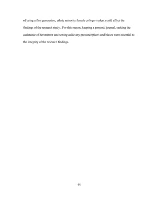44
of being a first generation, ethnic minority female college student could affect the
findings of the research study. For this reason, keeping a personal journal, seeking the
assistance of her mentor and setting aside any preconceptions and biases were essential to
the integrity of the research findings.
 