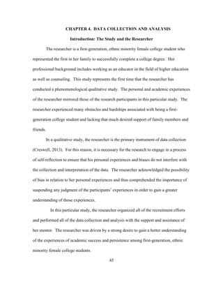 45
CHAPTER 4. DATA COLLECTION AND ANALYSIS
Introduction: The Study and the Researcher
The researcher is a first-generation, ethnic minority female college student who
represented the first in her family to successfully complete a college degree. Her
professional background includes working as an educator in the field of higher education
as well as counseling. This study represents the first time that the researcher has
conducted a phenomenological qualitative study. The personal and academic experiences
of the researcher mirrored those of the research participants in this particular study. The
researcher experienced many obstacles and hardships associated with being a first-
generation college student and lacking that much desired support of family members and
friends.
In a qualitative study, the researcher is the primary instrument of data collection
(Creswell, 2013). For this reason, it is necessary for the research to engage in a process
of self-reflection to ensure that his personal experiences and biases do not interfere with
the collection and interpretation of the data. The researcher acknowledged the possibility
of bias in relation to her personal experiences and thus comprehended the importance of
suspending any judgment of the participants’ experiences in order to gain a greater
understanding of those experiences.
In this particular study, the researcher organized all of the recruitment efforts
and performed all of the data collection and analysis with the support and assistance of
her mentor. The researcher was driven by a strong desire to gain a better understanding
of the experiences of academic success and persistence among first-generation, ethnic
minority female college students.
 