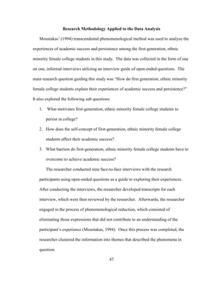 47
Research Methodology Applied to the Data Analysis
Moustakas’ (1994) transcendental phenomenological method was used to analyze the
experiences of academic success and persistence among the first-generation, ethnic
minority female college students in this study. The data was collected in the form of one
on one, informal interviews utilizing an interview guide of open-ended questions. The
main research question guiding this study was “How do first generation, ethnic minority
female college students explain their experiences of academic success and persistence?”
It also explored the following sub questions:
1. What motivates first-generation, ethnic minority female college students to
persist in college?
2. How does the self-concept of first-generation, ethnic minority female college
students affect their academic success?
3. What barriers do first-generation, ethnic minority female college students have to
overcome to achieve academic success?
The researcher conducted nine face-to-face interviews with the research
participants using open-ended questions as a guide to exploring their experiences.
After conducting the interviews, the researcher developed transcripts for each
interview, which were then reviewed by the researcher. Afterwards, the researcher
engaged in the process of phenomenological reduction, which consisted of
eliminating those expressions that did not contribute to an understanding of the
participant’s experience (Moustakas, 1994). Once this process was completed, the
researcher clustered the information into themes that described the phenomena in
question.
 