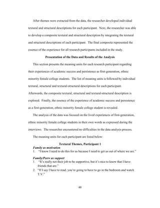 48
After themes were extracted from the data, the researcher developed individual
textural and structural descriptions for each participant. Next, the researcher was able
to develop a composite textural and structural description by integrating the textural
and structural descriptions of each participant. The final composite represented the
essence of the experience for all research participants included in the study.
Presentation of the Data and Results of the Analysis
This section presents the meaning units for each research participant regarding
their experiences of academic success and persistence as first-generation, ethnic
minority female college students. The list of meaning units is followed by individual
textural, structural and textural-structural descriptions for each participant.
Afterwards, the composite textural, structural and textural-structural description is
explored. Finally, the essence of the experience of academic success and persistence
as a first-generation, ethnic minority female college student is revealed.
The analysis of the data was focused on the lived experiences of first-generation,
ethnic minority female college students in their own words as expressed during the
interviews. The researcher encountered no difficulties in the data analysis process.
The meaning units for each participant are listed below:
Textural Themes, Participant 1
Family as motivation
1. “I know I need to do this for us because I need to get us out of where we are.”
Family/Peers as support
1. “It’s really not their job to be supportive, but it’s nice to know that I have
friends that are.”
2. “If I say I have to read, you’re going to have to go in the bedroom and watch
T.V.”
 