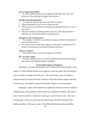 49
Lack of support from family
1. “It’s really difficult for them to be supportive when they didn’t have the
initiative to do so and they are happy where they are.”
Self-Motivation/Determination
1. “ You gotta do what you gotta do to get where you want.”
2. “Sheer determination to get us out of where we are.”
3. “Once you get your mind set on something, go ahead and stand in my way if
you want to.”
4. “Don’t let anybody or anything stand in your way. Don’t pay attention to
what they say. Do what you feel in your heart to do.”
Education as key to advancement
1. “The company I work for is an awesome company, but there is absolutely no
room for advancement.”
2. “As much as I hate to leave the company at some point I’m going to have to
because I’m not going to be 50 and still doing collections.”
Finances as barrier
1. “The expense, and it’s even more expensive for online.”
The role of the college
1. “You (the college) just have to be more flexible because sometimes kids get
sick and you can’t hold that against somebody.”
Textural Description, Participant 1
Participant 1 was never encouraged to go to college by her family because as she
stated, “It’s really difficult for them to be supportive when they didn’t have the initiative
to do so and they are happy where they are.” She realized after years of working in
collections that she would not be able to advance in the field without a higher education.
For this reason, she decided to pursue her Bachelor’s Degree in Communications.
Participant 1 spoke of her husband as an additional motivation for her to return to
college because of his disability, which renders him incapable of working. She stated, “I
know I need to do this for us because I need to get us out of where we are.” She views
her education as the key to advancing and experiencing a life better than that of her
mother and father. Participant 1 spoke of the difficult life that her mother and father
 