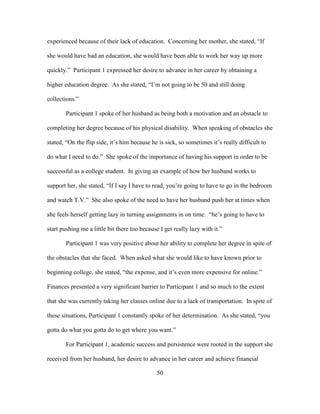 50
experienced because of their lack of education. Concerning her mother, she stated, “If
she would have had an education, she would have been able to work her way up more
quickly.” Participant 1 expressed her desire to advance in her career by obtaining a
higher education degree. As she stated, “I’m not going to be 50 and still doing
collections.”
Participant 1 spoke of her husband as being both a motivation and an obstacle to
completing her degree because of his physical disability. When speaking of obstacles she
stated, “On the flip side, it’s him because he is sick, so sometimes it’s really difficult to
do what I need to do.” She spoke of the importance of having his support in order to be
successful as a college student. In giving an example of how her husband works to
support her, she stated, “If I say I have to read, you’re going to have to go in the bedroom
and watch T.V.” She also spoke of the need to have her husband push her at times when
she feels herself getting lazy in turning assignments in on time: “he’s going to have to
start pushing me a little bit there too because I get really lazy with it.”
Participant 1 was very positive about her ability to complete her degree in spite of
the obstacles that she faced. When asked what she would like to have known prior to
beginning college, she stated, “the expense, and it’s even more expensive for online.”
Finances presented a very significant barrier to Participant 1 and so much to the extent
that she was currently taking her classes online due to a lack of transportation. In spite of
these situations, Participant 1 constantly spoke of her determination. As she stated, “you
gotta do what you gotta do to get where you want.”
For Participant 1, academic success and persistence were rooted in the support she
received from her husband, her desire to advance in her career and achieve financial
 