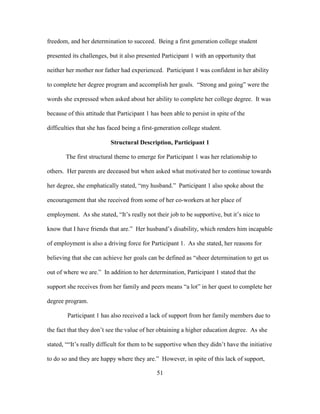 51
freedom, and her determination to succeed. Being a first generation college student
presented its challenges, but it also presented Participant 1 with an opportunity that
neither her mother nor father had experienced. Participant 1 was confident in her ability
to complete her degree program and accomplish her goals. “Strong and going” were the
words she expressed when asked about her ability to complete her college degree. It was
because of this attitude that Participant 1 has been able to persist in spite of the
difficulties that she has faced being a first-generation college student.
Structural Description, Participant 1
The first structural theme to emerge for Participant 1 was her relationship to
others. Her parents are deceased but when asked what motivated her to continue towards
her degree, she emphatically stated, “my husband.” Participant 1 also spoke about the
encouragement that she received from some of her co-workers at her place of
employment. As she stated, “It’s really not their job to be supportive, but it’s nice to
know that I have friends that are.” Her husband’s disability, which renders him incapable
of employment is also a driving force for Participant 1. As she stated, her reasons for
believing that she can achieve her goals can be defined as “sheer determination to get us
out of where we are.” In addition to her determination, Participant 1 stated that the
support she receives from her family and peers means “a lot” in her quest to complete her
degree program.
Participant 1 has also received a lack of support from her family members due to
the fact that they don’t see the value of her obtaining a higher education degree. As she
stated, ““It’s really difficult for them to be supportive when they didn’t have the initiative
to do so and they are happy where they are.” However, in spite of this lack of support,
 