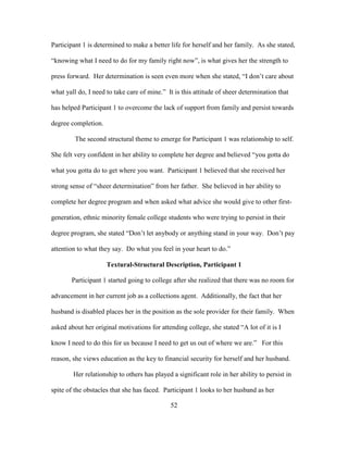 52
Participant 1 is determined to make a better life for herself and her family. As she stated,
“knowing what I need to do for my family right now”, is what gives her the strength to
press forward. Her determination is seen even more when she stated, “I don’t care about
what yall do, I need to take care of mine.” It is this attitude of sheer determination that
has helped Participant 1 to overcome the lack of support from family and persist towards
degree completion.
The second structural theme to emerge for Participant 1 was relationship to self.
She felt very confident in her ability to complete her degree and believed “you gotta do
what you gotta do to get where you want. Participant 1 believed that she received her
strong sense of “sheer determination” from her father. She believed in her ability to
complete her degree program and when asked what advice she would give to other first-
generation, ethnic minority female college students who were trying to persist in their
degree program, she stated “Don’t let anybody or anything stand in your way. Don’t pay
attention to what they say. Do what you feel in your heart to do.”
Textural-Structural Description, Participant 1
Participant 1 started going to college after she realized that there was no room for
advancement in her current job as a collections agent. Additionally, the fact that her
husband is disabled places her in the position as the sole provider for their family. When
asked about her original motivations for attending college, she stated “A lot of it is I
know I need to do this for us because I need to get us out of where we are.” For this
reason, she views education as the key to financial security for herself and her husband.
Her relationship to others has played a significant role in her ability to persist in
spite of the obstacles that she has faced. Participant 1 looks to her husband as her
 