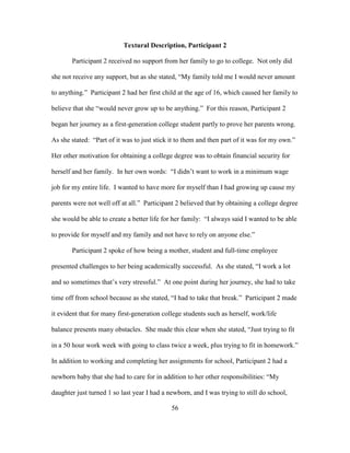 56
Textural Description, Participant 2
Participant 2 received no support from her family to go to college. Not only did
she not receive any support, but as she stated, “My family told me I would never amount
to anything.” Participant 2 had her first child at the age of 16, which caused her family to
believe that she “would never grow up to be anything.” For this reason, Participant 2
began her journey as a first-generation college student partly to prove her parents wrong.
As she stated: “Part of it was to just stick it to them and then part of it was for my own.”
Her other motivation for obtaining a college degree was to obtain financial security for
herself and her family. In her own words: “I didn’t want to work in a minimum wage
job for my entire life. I wanted to have more for myself than I had growing up cause my
parents were not well off at all.” Participant 2 believed that by obtaining a college degree
she would be able to create a better life for her family: “I always said I wanted to be able
to provide for myself and my family and not have to rely on anyone else.”
Participant 2 spoke of how being a mother, student and full-time employee
presented challenges to her being academically successful. As she stated, “I work a lot
and so sometimes that’s very stressful.” At one point during her journey, she had to take
time off from school because as she stated, “I had to take that break.” Participant 2 made
it evident that for many first-generation college students such as herself, work/life
balance presents many obstacles. She made this clear when she stated, “Just trying to fit
in a 50 hour work week with going to class twice a week, plus trying to fit in homework.”
In addition to working and completing her assignments for school, Participant 2 had a
newborn baby that she had to care for in addition to her other responsibilities: “My
daughter just turned 1 so last year I had a newborn, and I was trying to still do school,
 