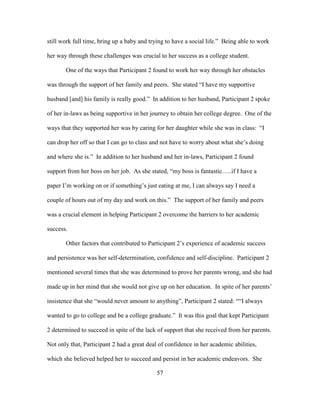 57
still work full time, bring up a baby and trying to have a social life.” Being able to work
her way through these challenges was crucial to her success as a college student.
One of the ways that Participant 2 found to work her way through her obstacles
was through the support of her family and peers. She stated “I have my supportive
husband [and] his family is really good.” In addition to her husband, Participant 2 spoke
of her in-laws as being supportive in her journey to obtain her college degree. One of the
ways that they supported her was by caring for her daughter while she was in class: “I
can drop her off so that I can go to class and not have to worry about what she’s doing
and where she is.” In addition to her husband and her in-laws, Participant 2 found
support from her boss on her job. As she stated, “my boss is fantastic…..if I have a
paper I’m working on or if something’s just eating at me, I can always say I need a
couple of hours out of my day and work on this.” The support of her family and peers
was a crucial element in helping Participant 2 overcome the barriers to her academic
success.
Other factors that contributed to Participant 2’s experience of academic success
and persistence was her self-determination, confidence and self-discipline. Participant 2
mentioned several times that she was determined to prove her parents wrong, and she had
made up in her mind that she would not give up on her education. In spite of her parents’
insistence that she “would never amount to anything”, Participant 2 stated: ““I always
wanted to go to college and be a college graduate.” It was this goal that kept Participant
2 determined to succeed in spite of the lack of support that she received from her parents.
Not only that, Participant 2 had a great deal of confidence in her academic abilities,
which she believed helped her to succeed and persist in her academic endeavors. She
 