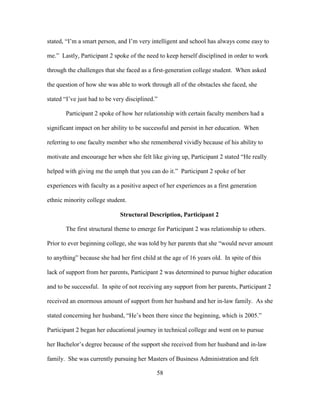 58
stated, “I’m a smart person, and I’m very intelligent and school has always come easy to
me.” Lastly, Participant 2 spoke of the need to keep herself disciplined in order to work
through the challenges that she faced as a first-generation college student. When asked
the question of how she was able to work through all of the obstacles she faced, she
stated “I’ve just had to be very disciplined.”
Participant 2 spoke of how her relationship with certain faculty members had a
significant impact on her ability to be successful and persist in her education. When
referring to one faculty member who she remembered vividly because of his ability to
motivate and encourage her when she felt like giving up, Participant 2 stated “He really
helped with giving me the umph that you can do it.” Participant 2 spoke of her
experiences with faculty as a positive aspect of her experiences as a first generation
ethnic minority college student.
Structural Description, Participant 2
The first structural theme to emerge for Participant 2 was relationship to others.
Prior to ever beginning college, she was told by her parents that she “would never amount
to anything” because she had her first child at the age of 16 years old. In spite of this
lack of support from her parents, Participant 2 was determined to pursue higher education
and to be successful. In spite of not receiving any support from her parents, Participant 2
received an enormous amount of support from her husband and her in-law family. As she
stated concerning her husband, “He’s been there since the beginning, which is 2005.”
Participant 2 began her educational journey in technical college and went on to pursue
her Bachelor’s degree because of the support she received from her husband and in-law
family. She was currently pursuing her Masters of Business Administration and felt
 