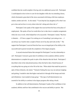 59
confident that she would complete it having only two additional courses left. Participant
2 could depend on her in-laws to care for her daughter while she was attending classes,
which eliminated a great deal of the stress associated with being a full-time employee,
student, mother and wife. As she stated, ““I can drop her [my daughter] off so that I can
go to class and not have to worry about what she’s doing and where she is.”
Participant 2 also spoke of the support she received from her boss at her place of
employment. She spoke of how he would allow her to take time to complete assignments
while she was at work, which helped her to be successful. Participant 2 stated, “My boss
is fantastic…..If I have a paper I’m working on or if something’s just eating at me…..I
can always say I need to take a couple of hours out of my day and work on this.” The
support that Participant 2 received from her boss was an integral part of her ability to be
successful and to persist towards the completion of her degree program.
A second structural theme that emerged for Participant 2 was her relationship to
self. Participant 2 stressed a great deal of confidence in her academic abilities and her
determination to complete her goals in spite of the obstacles that she faced. Participant 2
described a time in her educational journey when she had to take a break because of
everything that was going on in her life at the time. When asked what made her persist in
spite of those obstacles, she stated, ““Instead of taking the easy way out and just stopping
and quitting, I needed to take that higher road and do it through all the bumps and trials
and tribulations. I just needed to keep going.” This type of self-determination was
essential to her ability to continue in her degree program after taking a break.
In addition to her self-determination, Participant 2 spoke of her confidence in her
academic abilities and how that contributed to her success and ability to persist. She
 