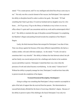 60
stated, ““I’m a smart person, and I’m very intelligent and school has always come easy to
me.” Not only was this a crucial element of her success, but Participant 2 also expressed
her ability to discipline herself in order to achieve her goals. She stated: “If I had
something that I had to get done, I’d send my husband and my daughter away for a few
hours…..Or I’ll go away, I’ll go to the library or Starbucks or my in-laws or even my
office where it’s quiet and I can concentrate and do my work and be uninterrupted while I
do it.” Her ability to maintain this type of discipline assisted Participant 2 in completing
her Bachelor’s Degree and pushing forward towards the completion of her Master’s
Degree.
Lastly, the third structural theme that emerged for Participant 2 was that of time.
Time was always against her because of the many different responsibilities she had as a
student, mother, wife and a full-time employee. As she stated, ““I work a lot and so
sometimes that’s very stressful.” Her ability to balance her time between school, her job
and her family was crucial and proved to be a challenge and a barrier to her academic
success and ability to persist. Participant 2 stated that there was a time when the
pressures of work and school became overwhelming. As she stated, “I almost lost it!”
Without her ability to properly manage her time, Participant 2 would not have been able
to persist towards the completion of her degree.
Textural-Structural Description, Participant 2
Going to college was something that Participant 2 always wanted to accomplish in
spite of the lack of support that she received from her parents. Her determination to
succeed had already afforded her the honor of receiving a Bachelor’s degree. Because of
her ability to persist in spite of the challenges she faced, Participant 2 was only two
 
