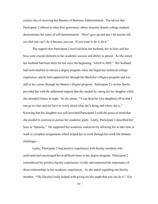 61
courses shy of receiving her Masters of Business Administration. The advice that
Participant 2 offered to other first-generation, ethnic minority female college students
demonstrates her sense of self-determination: “Don’t give up and don’t let anyone tell
you that you can’t do it because you can. If you want to do it, do it.”
The support that Participant 2 received from her husband, her in-laws and her
boss were crucial elements to her academic success and ability to persist. As she stated,
her husband had been there for her since the beginning, “which is 2005.” Her husband
had motivated her to choose a degree program when she began her technical college
experience, and he had supported her through her Bachelor’s Degree program and was
still in her corner through her Master’s Degree program. Participant 2’s in-law family
provided her with the additional support that she needed by caring for her daughter while
she attended classes at night. As she stated, ““I can drop her [my daughter] off so that I
can go to class and not have to worry about what she’s doing and where she is.”
Knowing that her daughter was safe provided Participant 2 with the peace of mind that
she needed to continue to pursue her academic goals. Lastly, Participant 2 described her
boss as “fantastic.” He supported her academic endeavors by allowing her to take time at
work to complete assignments which helped her to work through her work/life balance
challenges.
Lastly, Participant 2 had positive experiences with faculty members who
motivated and encouraged her at difficult times in her degree program. Participant 2
remembered her positive faculty experiences vividly and expressed the importance of
those relationships in her academic experiences. As she stated regarding one faculty
member, ““He [faculty] really helped with giving me the umph that you can do it.” For
 