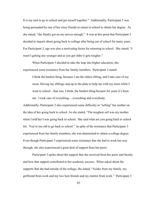 65
It is my turn to go to school and get myself together.” Additionally, Participant 3 was
being persuaded by one of her close friends to return to school to obtain her degree. As
she stated, “she finally got on my nerves enough.” It was at this point that Participant 3
decided to inquire about going back to college after being out of school for many years.
For Participant 3, age was also a motivating factor for returning to school. She stated, “I
wasn’t getting any younger and as you get older it gets tougher.”
When Participant 3 decided to take the leap into higher education, she
experienced some resistance from her family members. Participant 3 stated:
I think the hardest thing, because I am the oldest sibling, and I take care of my
mom. Having my siblings step up to the plate to help me with my mom while I
went to school…that was, I think, the hardest thing because for years it’s been
me. I took care of everything….everything and everybody.
Additionally, Participant 3 also experienced some difficulty in “selling” her mother on
the idea of her going back to school. As she stated, “The toughest sell was my mother
when I told her I was going back to school. She said what are you going back to school
for. You’re too old to go back to school.” In spite of the resistance that Participant 3
experienced from her family members, she was determined to obtain a college degree.
Even though Participant 3 experienced some resistance that she had to work her way
through, she also experienced a great deal of support from her peers.
Participant 3 spoke about the support that she received from her peers and faculty
and how that support contributed to her academic success. When asked about the
supports that she had outside of the college, she stated, “Asides from my family, my
girlfriend from work and my two best friends and my mentor from work.” Participant 3
 