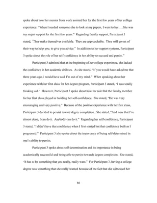 66
spoke about how her mentor from work assisted her for the first few years of her college
experience: “When I needed someone else to look at my papers, I went to her…..She was
my major support for the first few years.” Regarding faculty support, Participant 3
stated, “They make themselves available. They are approachable. They will go out of
their way to help you; to give you advice.” In addition to her support systems, Participant
3 spoke about the role of her self-confidence in her ability to succeed and persist.”
Participant 3 admitted that at the beginning of her college experience, she lacked
the confidence in her academic abilities. As she stated, “If you would have asked me that
three years ago, I would have said I’m out of my mind.” When speaking about her
experience with her first class for her degree program, Participant 3 stated, “I was totally
freaking out.” However, Participant 3 spoke about how the role that the faculty member
for her first class played in building her self-confidence. She stated, “He was very
encouraging and very positive.” Because of the positive experience with her first class,
Participant 3 decided to persist toward degree completion. She stated, “And now that I’m
almost done, I can do it. Anybody can do it.” Regarding her self-confidence, Participant
3 stated, “I didn’t have that confidence when I first started but that confidence built as I
progressed.” Participant 3 also spoke about the importance of being self-determined in
one’s ability to persist.
Participant 3 spoke about self-determination and its importance in being
academically successful and being able to persist towards degree completion. She stated,
“It has to be something that you really, really want.” For Participant 3, having a college
degree was something that she really wanted because of the fact that she witnessed her
 