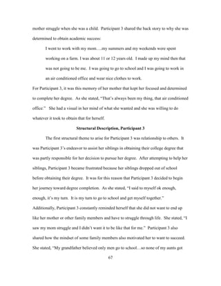 67
mother struggle when she was a child. Participant 3 shared the back story to why she was
determined to obtain academic success:
I went to work with my mom….my summers and my weekends were spent
working on a farm. I was about 11 or 12 years old. I made up my mind then that
was not going to be me. I was going to go to school and I was going to work in
an air conditioned office and wear nice clothes to work.
For Participant 3, it was this memory of her mother that kept her focused and determined
to complete her degree. As she stated, “That’s always been my thing, that air conditioned
office.” She had a visual in her mind of what she wanted and she was willing to do
whatever it took to obtain that for herself.
Structural Description, Participant 3
The first structural theme to arise for Participant 3 was relationship to others. It
was Participant 3’s endeavor to assist her siblings in obtaining their college degree that
was partly responsible for her decision to pursue her degree. After attempting to help her
siblings, Participant 3 became frustrated because her siblings dropped out of school
before obtaining their degree. It was for this reason that Participant 3 decided to begin
her journey toward degree completion. As she stated, “I said to myself ok enough,
enough, it’s my turn. It is my turn to go to school and get myself together.”
Additionally, Participant 3 constantly reminded herself that she did not want to end up
like her mother or other family members and have to struggle through life. She stated, “I
saw my mom struggle and I didn’t want it to be like that for me.” Participant 3 also
shared how the mindset of some family members also motivated her to want to succeed.
She stated, “My grandfather believed only men go to school…so none of my aunts got
 