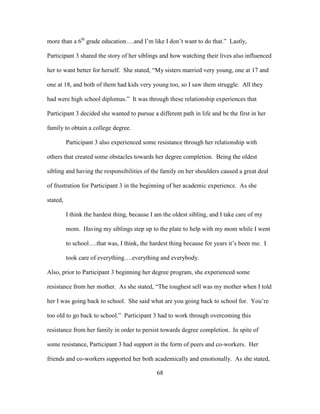 68
more than a 6th
grade education….and I’m like I don’t want to do that.” Lastly,
Participant 3 shared the story of her siblings and how watching their lives also influenced
her to want better for herself. She stated, “My sisters married very young, one at 17 and
one at 18, and both of them had kids very young too, so I saw them struggle. All they
had were high school diplomas.” It was through these relationship experiences that
Participant 3 decided she wanted to pursue a different path in life and be the first in her
family to obtain a college degree.
Participant 3 also experienced some resistance through her relationship with
others that created some obstacles towards her degree completion. Being the oldest
sibling and having the responsibilities of the family on her shoulders caused a great deal
of frustration for Participant 3 in the beginning of her academic experience. As she
stated,
I think the hardest thing, because I am the oldest sibling, and I take care of my
mom. Having my siblings step up to the plate to help with my mom while I went
to school….that was, I think, the hardest thing because for years it’s been me. I
took care of everything….everything and everybody.
Also, prior to Participant 3 beginning her degree program, she experienced some
resistance from her mother. As she stated, “The toughest sell was my mother when I told
her I was going back to school. She said what are you going back to school for. You’re
too old to go back to school.” Participant 3 had to work through overcoming this
resistance from her family in order to persist towards degree completion. In spite of
some resistance, Participant 3 had support in the form of peers and co-workers. Her
friends and co-workers supported her both academically and emotionally. As she stated,
 