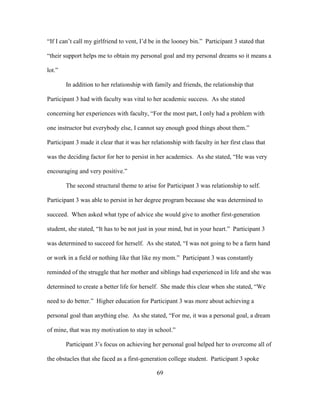 69
“If I can’t call my girlfriend to vent, I’d be in the looney bin.” Participant 3 stated that
“their support helps me to obtain my personal goal and my personal dreams so it means a
lot.”
In addition to her relationship with family and friends, the relationship that
Participant 3 had with faculty was vital to her academic success. As she stated
concerning her experiences with faculty, “For the most part, I only had a problem with
one instructor but everybody else, I cannot say enough good things about them.”
Participant 3 made it clear that it was her relationship with faculty in her first class that
was the deciding factor for her to persist in her academics. As she stated, “He was very
encouraging and very positive.”
The second structural theme to arise for Participant 3 was relationship to self.
Participant 3 was able to persist in her degree program because she was determined to
succeed. When asked what type of advice she would give to another first-generation
student, she stated, “It has to be not just in your mind, but in your heart.” Participant 3
was determined to succeed for herself. As she stated, “I was not going to be a farm hand
or work in a field or nothing like that like my mom.” Participant 3 was constantly
reminded of the struggle that her mother and siblings had experienced in life and she was
determined to create a better life for herself. She made this clear when she stated, “We
need to do better.” Higher education for Participant 3 was more about achieving a
personal goal than anything else. As she stated, “For me, it was a personal goal, a dream
of mine, that was my motivation to stay in school.”
Participant 3’s focus on achieving her personal goal helped her to overcome all of
the obstacles that she faced as a first-generation college student. Participant 3 spoke
 