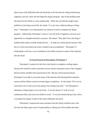 70
about some of the difficulties that she faced due to the fact that the college lacked many
supportive services when she first began her degree program. One of the problems that
she faced was her ability to write academically. When she saw that this might create
problems in her being successful, she stated, “I, on my own, ended up taking a writing
class.” Participant 3 was determined to do whatever it took to complete her degree
program. Additionally, Participant 3 chose to view the lack of supportive services as an
opportunity to strengthen herself as a person. She stated, “They didn’t have the things I
needed which made me think outside the box…..It made me a better person because I did
have to work extra hard to get when I needed to get accomplished.” Participant 3’s
relationship to self was a very contributor to her ability to persist in spite of the obstacles
that she faced.
Textural-Structural Description, Participant 3
Participant 3 wanted to be the first in her family to complete a college degree
because she wanted to achieve personal success and not experience many of the struggles
that her family members had experienced in life. Because of her personal dream,
Participant 3 was able to overcome many of the obstacles that threatened her academic
success and her ability to persist towards degree completion. As she stated, “If it’s not in
your heart to do it, then you’re just going to be wasting your time.” For Participant 3,
obtaining a college degree was in her heart. It was her dream to “work in an air
conditioned office and wear nice clothes to work.” It was this dream that gave her a drive
to complete her degree in spite of the many challenges she faced.
Participant 3 experienced some resistance from her family members due to the
fact that she held a great sense of responsibility in taking care of her mother and other
 