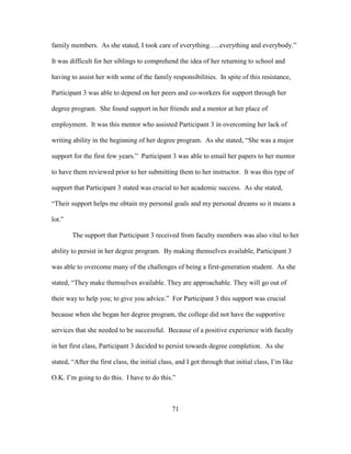 71
family members. As she stated, I took care of everything…..everything and everybody.”
It was difficult for her siblings to comprehend the idea of her returning to school and
having to assist her with some of the family responsibilities. In spite of this resistance,
Participant 3 was able to depend on her peers and co-workers for support through her
degree program. She found support in her friends and a mentor at her place of
employment. It was this mentor who assisted Participant 3 in overcoming her lack of
writing ability in the beginning of her degree program. As she stated, “She was a major
support for the first few years.” Participant 3 was able to email her papers to her mentor
to have them reviewed prior to her submitting them to her instructor. It was this type of
support that Participant 3 stated was crucial to her academic success. As she stated,
“Their support helps me obtain my personal goals and my personal dreams so it means a
lot.”
The support that Participant 3 received from faculty members was also vital to her
ability to persist in her degree program. By making themselves available, Participant 3
was able to overcome many of the challenges of being a first-generation student. As she
stated, “They make themselves available. They are approachable. They will go out of
their way to help you; to give you advice.” For Participant 3 this support was crucial
because when she began her degree program, the college did not have the supportive
services that she needed to be successful. Because of a positive experience with faculty
in her first class, Participant 3 decided to persist towards degree completion. As she
stated, “After the first class, the initial class, and I got through that initial class, I’m like
O.K. I’m going to do this. I have to do this.”
 