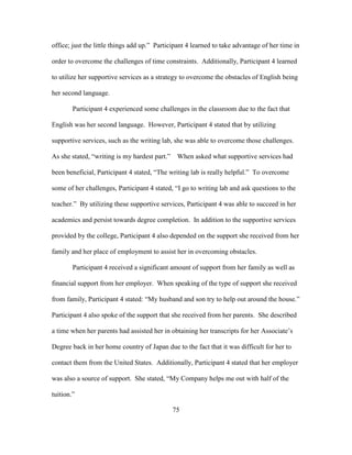 75
office; just the little things add up.” Participant 4 learned to take advantage of her time in
order to overcome the challenges of time constraints. Additionally, Participant 4 learned
to utilize her supportive services as a strategy to overcome the obstacles of English being
her second language.
Participant 4 experienced some challenges in the classroom due to the fact that
English was her second language. However, Participant 4 stated that by utilizing
supportive services, such as the writing lab, she was able to overcome those challenges.
As she stated, “writing is my hardest part.” When asked what supportive services had
been beneficial, Participant 4 stated, “The writing lab is really helpful.” To overcome
some of her challenges, Participant 4 stated, “I go to writing lab and ask questions to the
teacher.” By utilizing these supportive services, Participant 4 was able to succeed in her
academics and persist towards degree completion. In addition to the supportive services
provided by the college, Participant 4 also depended on the support she received from her
family and her place of employment to assist her in overcoming obstacles.
Participant 4 received a significant amount of support from her family as well as
financial support from her employer. When speaking of the type of support she received
from family, Participant 4 stated: “My husband and son try to help out around the house.”
Participant 4 also spoke of the support that she received from her parents. She described
a time when her parents had assisted her in obtaining her transcripts for her Associate’s
Degree back in her home country of Japan due to the fact that it was difficult for her to
contact them from the United States. Additionally, Participant 4 stated that her employer
was also a source of support. She stated, “My Company helps me out with half of the
tuition.”
 