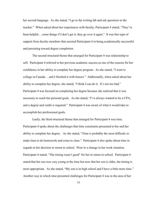 77
her second language. As she stated, “I go to the writing lab and ask questions to the
teacher.” When asked about her experiences with faculty, Participant 4 stated, “They’ve
been helpful….some things if I don’t get it, they go over it again.” It was this type of
support from faculty members that assisted Participant 4 in being academically successful
and persisting toward degree completion.
The second structural theme that emerged for Participant 4 was relationship to
self. Participant 4 referred to her previous academic success as one of the reasons for her
confidence in her ability to complete her degree program. As she stated, “I went to
college in Canada….and I finished it with honors.” Additionally, when asked about her
ability to complete her degree, she stated, “I think I can do it. It’s not too bad.”
Participant 4 was focused on completing her degree because she realized that it was
necessary to reach her personal goals. As she stated, “I’ve always wanted to be a CPA,
and a degree and credit is required.” Participant 4 was aware of what it would take to
accomplish her professional goals.
Lastly, the third structural theme that emerged for Participant 4 was time.
Participant 4 spoke about the challenges that time constraints presented to her and her
ability to complete her degree. As she stated, “Time is probably the most difficult; to
make time to do homework and come to class.” Participant 4 also spoke about time in
regards to her decision to return to school. Prior to a change in her work situation,
Participant 4 stated, “The timing wasn’t good” for her to return to school. Participant 4
stated that her son was very young at the time but now that her son is older, the timing is
more appropriate. As she stated, “My son is in high school and I have a little more time.”
Another way in which time presented challenges for Participant 4 was in the area of her
 
