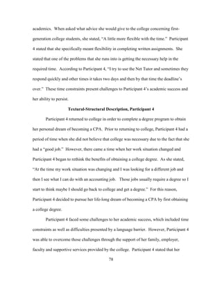 78
academics. When asked what advice she would give to the college concerning first-
generation college students, she stated, “A little more flexible with the time.” Participant
4 stated that she specifically meant flexibility in completing written assignments. She
stated that one of the problems that she runs into is getting the necessary help in the
required time. According to Participant 4, “I try to use the Net Tutor and sometimes they
respond quickly and other times it takes two days and then by that time the deadline’s
over.” These time constraints present challenges to Participant 4’s academic success and
her ability to persist.
Textural-Structural Description, Participant 4
Participant 4 returned to college in order to complete a degree program to obtain
her personal dream of becoming a CPA. Prior to returning to college, Participant 4 had a
period of time when she did not believe that college was necessary due to the fact that she
had a “good job.” However, there came a time when her work situation changed and
Participant 4 began to rethink the benefits of obtaining a college degree. As she stated,
“At the time my work situation was changing and I was looking for a different job and
then I see what I can do with an accounting job. Those jobs usually require a degree so I
start to think maybe I should go back to college and get a degree.” For this reason,
Participant 4 decided to pursue her life-long dream of becoming a CPA by first obtaining
a college degree.
Participant 4 faced some challenges to her academic success, which included time
constraints as well as difficulties presented by a language barrier. However, Participant 4
was able to overcome those challenges through the support of her family, employer,
faculty and supportive services provided by the college. Participant 4 stated that her
 