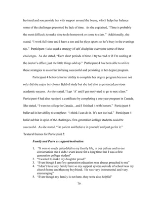 79
husband and son provide her with support around the house, which helps her balance
some of the challenges presented by lack of time. As she explained, “Time is probably
the most difficult; to make time to do homework or come to class.” Additionally, she
stated, “I work full-time and I have a son and he plays sports so he’s busy in the evenings
too.” Participant 4 also used a strategy of self-discipline overcome some of these
challenges. As she stated, “Even short periods of time, I try to read or if I’m waiting at
the doctor’s office; just the little things add up.” Participant 4 has been able to utilize
these strategies to assist her in being successful and persisting in her degree program.
Participant 4 believed in her ability to complete her degree program because not
only did she enjoy her chosen field of study but she had also experienced previous
academic success. As she stated, “I get ‘A’ and I get motivated to go to next class.”
Participant 4 had also received a certificate by completing a one year program in Canada.
She stated, “I went to college in Canada…and I finished it with honors.” Participant 4
believed in her ability to complete: “I think I can do it. It’s not too bad.” Participant 4
believed that in spite of the challenges, first-generation college students could be
successful. As she stated, “Be patient and believe in yourself and just go for it.”
Textural themes for Participant 5:
Family and Peers as support/motivation
1. “It was so much embedded in my family life, in our culture and in our
conversation that I didn’t even know for a long time that I was a first
generation college student”
2. “I wanted to make my daughter proud”
3. “Even though I am first-generation education was always preached to me”
4. “I don’t have any family here so my support system outside of school was my
church home and then my boyfriend. He was very instrumental and very
encouraging”
5. “Even though my family is not here, they were also helpful”
 