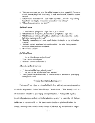 81
6. “When you see that you have that added support system, especially from your
school, I think people are more likely to stick with the task, especially people
of color.”
7. “There was a moment when I took off for a quarter….it wasn’t easy coming
back but it was helpful because my counselors were calling.”
8. “They always ask about my family”
Self-Realization
1. “There is never going to be a right time to go to school”
2. “I had to reason in my mind, there is never going to be a right time”
3. “I had to reason with myself and then take the support systems that I had to
help keep pushing me forward”
4. “I can be very defiant, so I need people that are just going to cut to the chase
with me”
5. “I always knew it was in me because I felt like I had been through worse
situations and I overcame those too.”
6. “Know who you are”
Self-Confidence
1. “I like to think I’m pretty intelligent”
2. “You come with that pride”
3. “I always knew I could make it”
Education as key to success
1. “I always felt like knowledge is power”
2. “ I just always saw it [education] as a way out”
3. “That [education] was my ticket in a lot of instances when I was growing up
amongst the chaos”
Textural Description, Participant 5
Participant 5 was raised in a household with drug addicted parents and education
became her way out of a chaotic home lifestyle. As she stated, “”That was my ticket in a
lot of instances when I was growing up amongst the chaos.” Participant 5 engulfed
herself in her education and viewed higher education as a way to escape the life that she
had known as a young child. As she stated concerning her original motivations for
college, “Initially when I started off my college experience, my motivation was simply
 