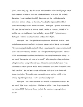 82
just to get out of my city.” For this reason, Participant 5 left home for college right out of
high school but soon had to return due to lack of finances. In the years that followed,
Participant 5 experienced a series of life changing events that would influence her
decision to return to college. As she stated, “Ended up having a daughter and then
shortly followed by a divorce, I knew it was time.” Participant 5 spoke of another major
life event that motivated her to return to school: “I ended up losing my job back in ’09
and that was very hard because I had just had my second child.” For these reasons,
Participant 5 returned to college to obtain her Bachelor’s Degree.
Participant 5 was a first-generation college student, but she had received a great
deal of encouragement from family members to pursue a college degree. As she stated,
“It was so much embedded in my family life, in our culture and in our conversation, that I
didn’t even know for a long time that I was a first generation college student.” Because
of this encouragement, Participant 5 believed that she was destined to go to college. As
she stated, “I always had it in me to go to school.” After attempting college straight out
of high school and having to leave because of financial constraints, Participant 5 was
determined to not just give up. As she stated, “I wanted to finish what I started so I came
back to college.” She had both external and internal motivations to persist towards
degree completion: “I wanted to make my daughter proud and then outside of that
identity of just being a mother, I wanted to make myself proud.”
Participant 5 also viewed education as a means to secure financial stability. As
she stated, “I had money motivations….I had a great job but I knew there was more for
me to do and I felt like in order for me to obtain that education was going to be my
ticket.”
 