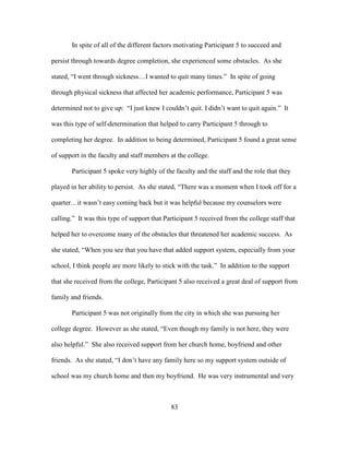 83
In spite of all of the different factors motivating Participant 5 to succeed and
persist through towards degree completion, she experienced some obstacles. As she
stated, “I went through sickness…I wanted to quit many times.” In spite of going
through physical sickness that affected her academic performance, Participant 5 was
determined not to give up: “I just knew I couldn’t quit. I didn’t want to quit again.” It
was this type of self-determination that helped to carry Participant 5 through to
completing her degree. In addition to being determined, Participant 5 found a great sense
of support in the faculty and staff members at the college.
Participant 5 spoke very highly of the faculty and the staff and the role that they
played in her ability to persist. As she stated, “There was a moment when I took off for a
quarter…it wasn’t easy coming back but it was helpful because my counselors were
calling.” It was this type of support that Participant 5 received from the college staff that
helped her to overcome many of the obstacles that threatened her academic success. As
she stated, “When you see that you have that added support system, especially from your
school, I think people are more likely to stick with the task.” In addition to the support
that she received from the college, Participant 5 also received a great deal of support from
family and friends.
Participant 5 was not originally from the city in which she was pursuing her
college degree. However as she stated, “Even though my family is not here, they were
also helpful.” She also received support from her church home, boyfriend and other
friends. As she stated, “I don’t have any family here so my support system outside of
school was my church home and then my boyfriend. He was very instrumental and very
 