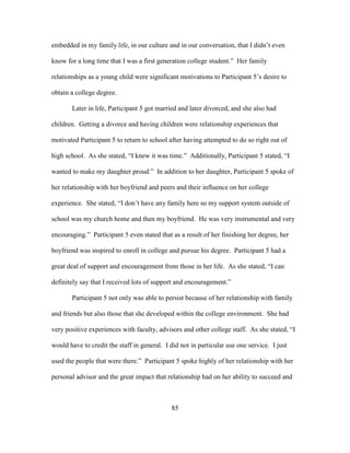 85
embedded in my family life, in our culture and in our conversation, that I didn’t even
know for a long time that I was a first generation college student.” Her family
relationships as a young child were significant motivations to Participant 5’s desire to
obtain a college degree.
Later in life, Participant 5 got married and later divorced, and she also had
children. Getting a divorce and having children were relationship experiences that
motivated Participant 5 to return to school after having attempted to do so right out of
high school. As she stated, “I knew it was time.” Additionally, Participant 5 stated, “I
wanted to make my daughter proud.” In addition to her daughter, Participant 5 spoke of
her relationship with her boyfriend and peers and their influence on her college
experience. She stated, “I don’t have any family here so my support system outside of
school was my church home and then my boyfriend. He was very instrumental and very
encouraging.” Participant 5 even stated that as a result of her finishing her degree, her
boyfriend was inspired to enroll in college and pursue his degree. Participant 5 had a
great deal of support and encouragement from those in her life. As she stated, “I can
definitely say that I received lots of support and encouragement.”
Participant 5 not only was able to persist because of her relationship with family
and friends but also those that she developed within the college environment. She had
very positive experiences with faculty, advisors and other college staff. As she stated, “I
would have to credit the staff in general. I did not in particular use one service. I just
used the people that were there.” Participant 5 spoke highly of her relationship with her
personal advisor and the great impact that relationship had on her ability to succeed and
 