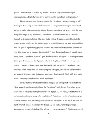 86
persist. As she stated, “I utilized my advisor…she was very instrumental in just
encouraging me…I felt she went above and beyond her call of duty in helping me.”
The second structural theme to emerge for Participant 5 was relationship to self.
Participant 5 was very in tune with the role that she played in her ability to succeed and
persist in higher education. As she stated, “For me, my mindset has always been the only
thing that can get in my way is me.” Participant 5 utilized this mindset to carry her
through to degree completion. She knew that a college degree was something that she
always wanted in life, and she was not going to let anything deter her from accomplishing
that. In spite of experiencing physical sickness that threatened her academic success, she
was determined not to give up. As she stated, “I went through sickness…I wanted to quit
many times…I just knew I couldn’t quit. I didn’t want to quit again.” It was important to
Participant 5 to complete the degree that she started right out of high school. As she
stated, “I wanted to finish what I started so I came back to college.” Participant 5 had
reasoned within herself that she had to complete her degree, and she was determined to
do whatever it took to make that dream come true. As she stated, “Stick with it no matter
what….anything worth having is worth fighting for.”
Lastly, the third structural theme that emerged for Participant 5 was that of time.
Time was a theme that was significant for Participant 5, and she was determined to not
allow time to hinder her ability to complete her degree. As she stated, “I had to reason in
my mind, there is never going to be a right time.” Participant 5 spoke of coming to grips
with the fact that after certain major life events had taken place in her life, it was time for
her to return to school to complete her degree. As she stated, “ended up having a
daughter and then shortly followed by a divorce, I knew it was time.” Timing was crucial
 