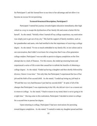 87
for Participant 5, and she learned how to use time to her advantage and not allow it to
become an excuse for not persisting.
Textural-Structural Description, Participant 5
Participant 5 started her journey towards higher education immediately after high
school as a way to escape the dysfunction of her family life and create a better life for
herself. As she stated, “Initially when I started off my college experience, my motivation
was simply just to get out of my city.” She had the support of family members, such as
her grandmother and aunts, who had instilled in her the importance of receiving a college
degree. As she stated, “It was so much embedded in my family life, in our culture and in
our conversation, that I didn’t even know for a long time that I was a first generation
college student. Participant 5 was not able to persist to degree completion on her first
attempt due to a lack of finances. For this reason, she ended up returning home and
experienced a series of life events that caused her to rethink the benefits of obtaining a
college degree. As she stated, “Ended up having a daughter and then shortly followed by
divorce, I knew it was time.” Not only that, but Participant 5 experienced the loss of her
job and the birth of her second child. As she stated, “I ended up losing my job back in
’09 and that was very hard because I just had my second child.” In spite of all of the
changes that Participant 5 was experiencing in her life, she did not view it as a reason not
to return to college. As she stated, “I had to reason in my mind, there is never going to be
a right time.” Having come to this realization, Participant 5 decided to return to college
for a second time to pursue her degree.
Upon returning to college, Participant 5 had new motivations for persisting
toward degree completion. As she stated, “I wanted to make my daughter proud and then
 