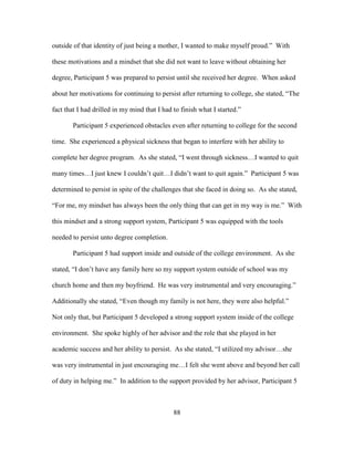 88
outside of that identity of just being a mother, I wanted to make myself proud.” With
these motivations and a mindset that she did not want to leave without obtaining her
degree, Participant 5 was prepared to persist until she received her degree. When asked
about her motivations for continuing to persist after returning to college, she stated, “The
fact that I had drilled in my mind that I had to finish what I started.”
Participant 5 experienced obstacles even after returning to college for the second
time. She experienced a physical sickness that began to interfere with her ability to
complete her degree program. As she stated, “I went through sickness…I wanted to quit
many times…I just knew I couldn’t quit…I didn’t want to quit again.” Participant 5 was
determined to persist in spite of the challenges that she faced in doing so. As she stated,
“For me, my mindset has always been the only thing that can get in my way is me.” With
this mindset and a strong support system, Participant 5 was equipped with the tools
needed to persist unto degree completion.
Participant 5 had support inside and outside of the college environment. As she
stated, “I don’t have any family here so my support system outside of school was my
church home and then my boyfriend. He was very instrumental and very encouraging.”
Additionally she stated, “Even though my family is not here, they were also helpful.”
Not only that, but Participant 5 developed a strong support system inside of the college
environment. She spoke highly of her advisor and the role that she played in her
academic success and her ability to persist. As she stated, “I utilized my advisor…she
was very instrumental in just encouraging me…I felt she went above and beyond her call
of duty in helping me.” In addition to the support provided by her advisor, Participant 5
 