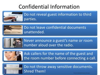 Confidential Information
Do not reveal guest information to third
parties.
Do not leave confidential documents
unattended.
Never announce a guest’s name or room
number aloud over the radio.
Ask callers for the name of the guest and
the room number before connecting a call.
Do not throw away sensitive documents.
Shred Them! Marriott Confidential & Proprietary Information
 